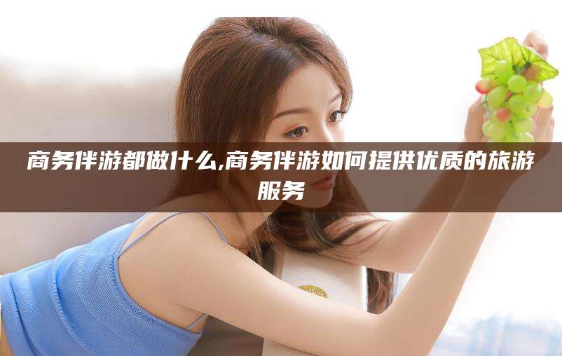 阳春商务伴游都做什么,商务伴游如何提供优质的旅游服务