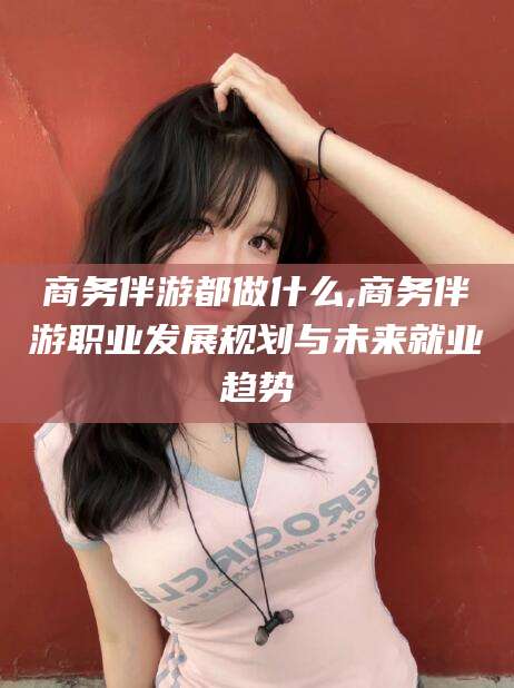 阳春商务伴游都做什么,商务伴游职业发展规划与未来就业趋势