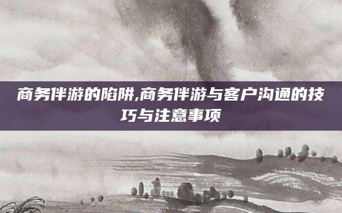 阳春商务伴游的陷阱,商务伴游与客户沟通的技巧与注意事项