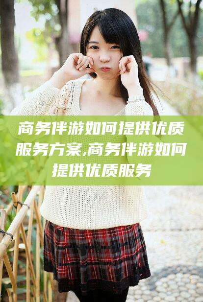 阳春商务伴游如何提供优质服务方案,商务伴游如何提供优质服务