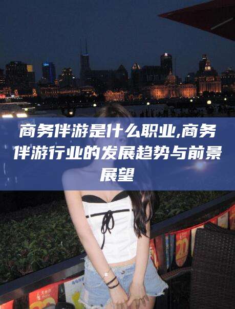 阳春商务伴游是什么职业,商务伴游行业的发展趋势与前景展望