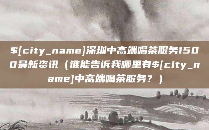 阳春深圳中高端喝茶服务1500最新资讯(谁能告诉我哪里有阳春中高端喝茶服务?)