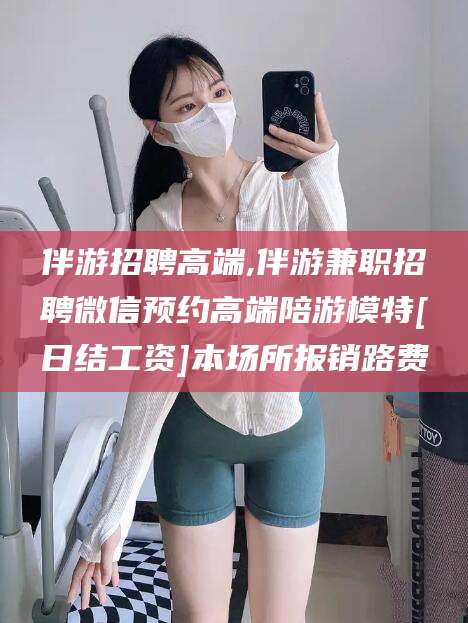 阳春伴游招聘高端,伴游兼职招聘微信预约高端陪游模特[日结工资]本场所报销路费