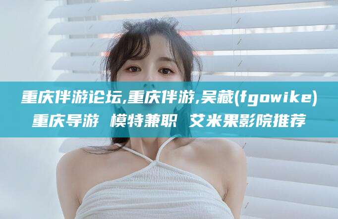阳春重庆伴游论坛,重庆伴游,吴藏(fgowike)重庆导游 模特兼职 艾米果影院推荐