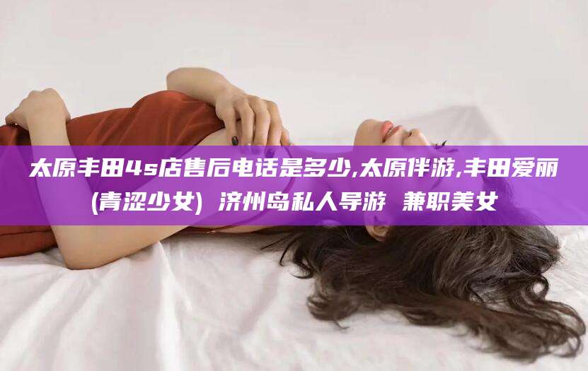 阳春太原丰田4s店售后电话是多少,太原伴游,丰田爱丽(青涩少女) 济州岛私人导游 兼职美女