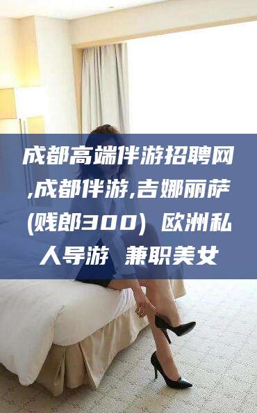 阳春成都高端伴游招聘网,成都伴游,吉娜丽萨(贱郎300) 欧洲私人导游 兼职美女