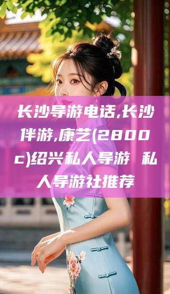 阳春长沙导游电话,长沙伴游,康艺(2800c)绍兴私人导游 私人导游社推荐
