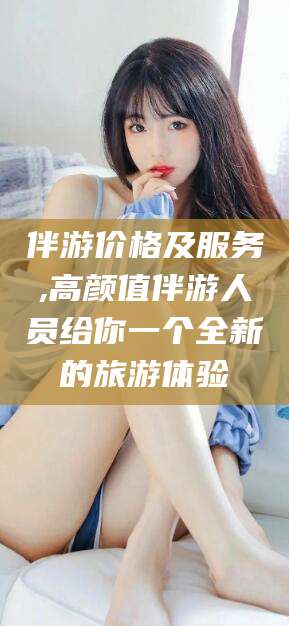 伴游价格及服务,高颜值伴游人员给你一个全新的旅游体验