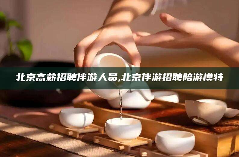 阳春北京高薪招聘伴游人员,北京伴游招聘陪游模特