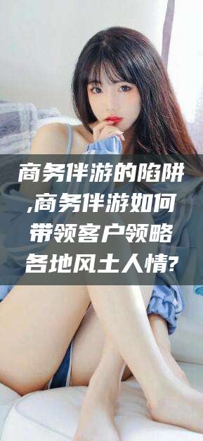 阳春商务伴游的陷阱,商务伴游如何带领客户领略各地风土人情?
