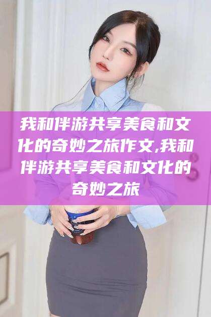 阳春我和伴游共享美食和文化的奇妙之旅作文,我和伴游共享美食和文化的奇妙之旅