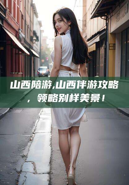 阳春山西陪游,山西伴游攻略，领略别样美景！