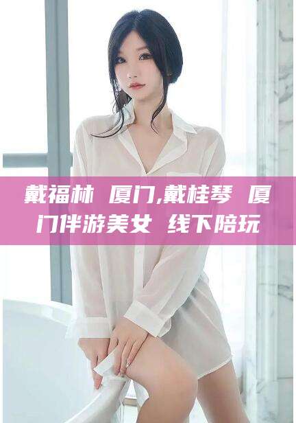 阳春戴福林 厦门,戴桂琴 厦门伴游美女 线下陪玩