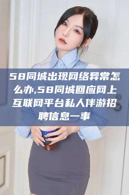 阳春58同城出现网络异常怎么办,58同城回应网上互联网平台私人伴游招聘信息一事