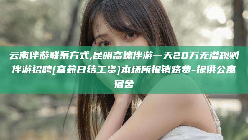 阳春云南伴游联系方式,昆明高端伴游一天20万无潜规则伴游招聘[高薪日结工资]本场所报销路费-提供公寓宿舍