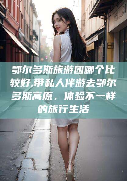 阳春鄂尔多斯旅游团哪个比较好,带私人伴游去鄂尔多斯高原，体验不一样的旅行生活