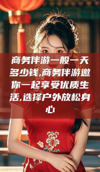 阳春商务伴游一般一天多少钱,商务伴游邀你一起享受优质生活,选择户外放松身心