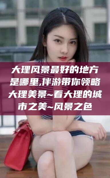 阳春大理风景最好的地方是哪里,伴游带你领略大理美景~看大理的城市之美~风景之色