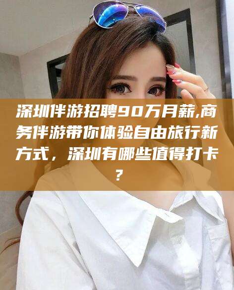 阳春深圳伴游招聘90万月薪,商务伴游带你体验自由旅行新方式，深圳有哪些值得打卡？