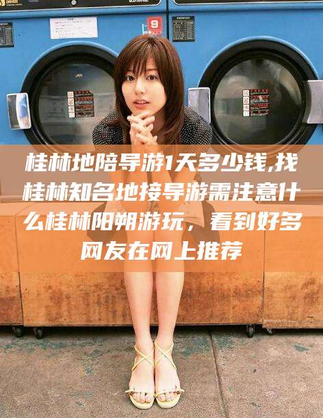 阳春桂林地陪导游1天多少钱,找桂林知名地接导游需注意什么桂林阳朔游玩，看到好多网友在网上推荐