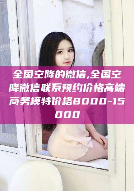 阳春全国空降的微信,全国空降微信联系预约价格高端商务模特价格8000-15000