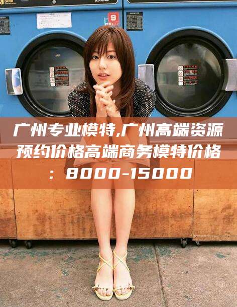 阳春广州专业模特,广州高端资源预约价格高端商务模特价格：8000-15000