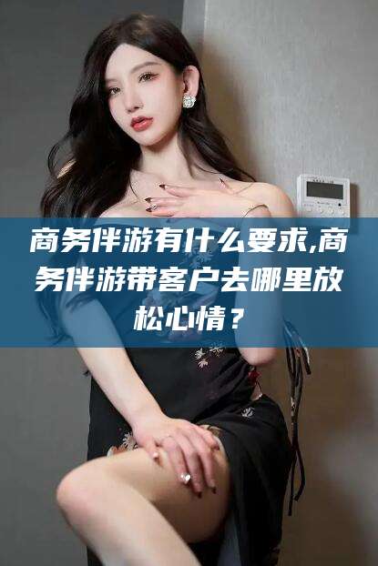 阳春商务伴游有什么要求,商务伴游带客户去哪里放松心情？