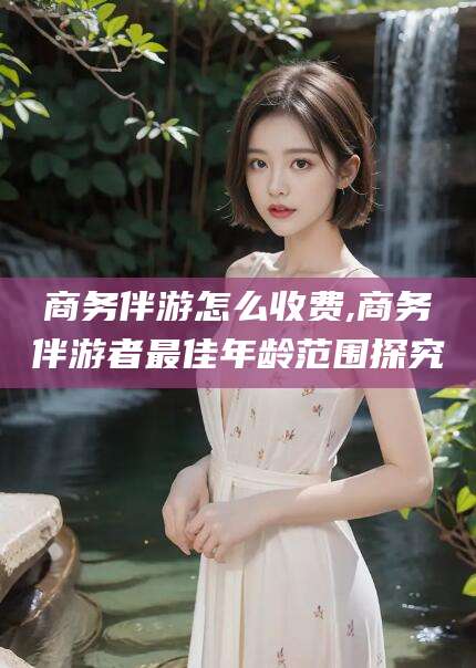 阳春商务伴游怎么收费,商务伴游者最佳年龄范围探究