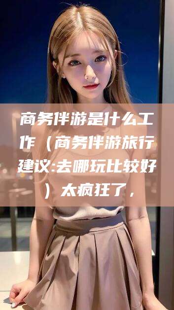 阳春商务伴游是什么工作（商务伴游旅行建议:去哪玩比较好）太疯狂了，
