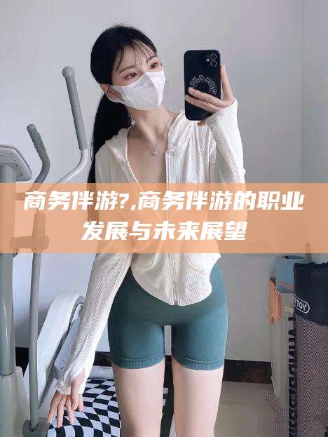 阳春商务伴游?,商务伴游的职业发展与未来展望