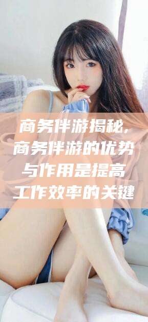 阳春商务伴游揭秘,商务伴游的优势与作用是提高工作效率的关键