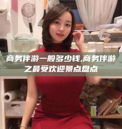 阳春商务伴游一般多少钱,商务伴游之最受欢迎景点盘点