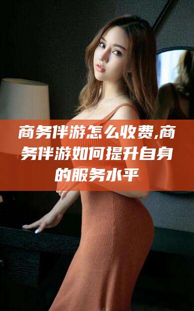 阳春商务伴游怎么收费,商务伴游如何提升自身的服务水平